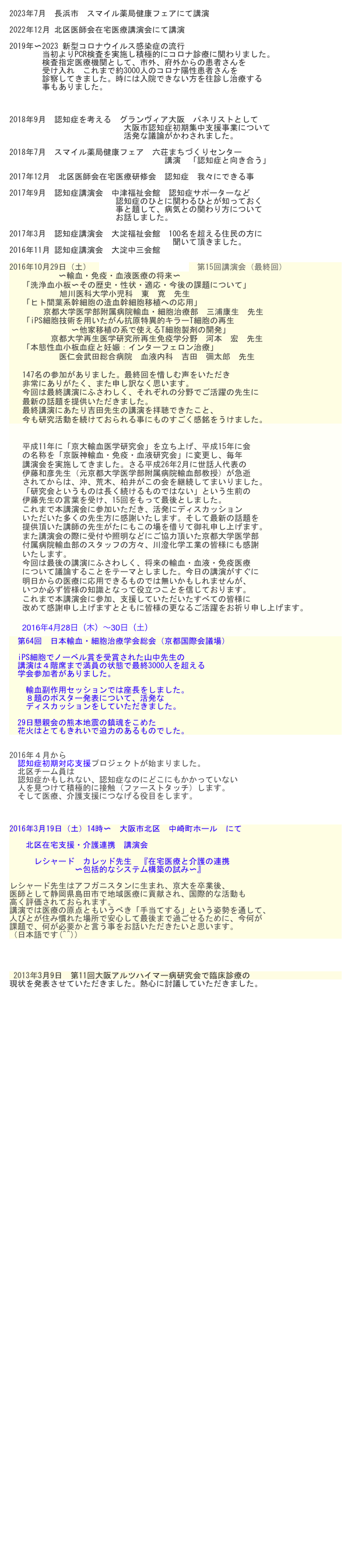 2023年7月　長浜市　スマイル薬局健康フェアにて講演　

2022年12月 北区医師会在宅医療講演会にて講演　

2019年〜2023 新型コロナウイルス感染症の流行
　　　　当初よりPCR検査を実施し積極的にコロナ診療に関わりました。
　　　　検査指定医療機関として、市外、府外からの患者さんを
　　　　受け入れ　これまで約3000人のコロナ陽性患者さんを
　　　　診察してきました。時には入院できない方を往診し治療する
　　　　事もありました。

　

2018年9月　認知症を考える　グランヴィア大阪　パネリストとして
　　　　　　　　　　　　　　大阪市認知症初期集中支援事業について
　　　　　　　　　　　　　　活発な議論がかわされました。　

2018年7月　スマイル薬局健康フェア　六荘まちづくりセンター
　　　　　　　　　　　　　　　　　　　講演　「認知症と向き合う」

2017年12月　北区医師会在宅医療研修会　認知症　我々にできる事

2017年9月　認知症講演会　中津福祉会館　認知症サポーターなど
　　　　　　　　　　　　　認知症のひとに関わるひとが知っておく　　　　　　　　
　　　　　　　　　　　　　事と題して、病気との関わり方について
　　　　　　　　　　　　　お話しました。　　　　　　
　　　　　　　　　　　　　　
2017年3月　認知症講演会　大淀福祉会館　100名を超える住民の方に
　　　　　　　　　　　　　　　　　　　　聞いて頂きました。
2016年11月 認知症講演会　大淀中三会館
                
2016年10月29日（土）　京阪神輸血免疫血液研究　第15回講演会（最終回）
　　　　　　〜輸血・免疫・血液医療の将来〜　　　　
「洗浄血小板〜その歴史・性状・適応・今後の課題について」　
　　　旭川医科大学小児科　東　寛　先生　
「ヒト間葉系幹細胞の造血幹細胞移植への応用」　　　　　　　
　京都大学医学部附属病院輸血・細胞治療部　三浦康生　先生
「iPS細胞技術を用いたがん抗原特異的キラーT細胞の再生
　　　　　　〜他家移植の系で使えるT細胞製剤の開発」　　　　　　　
　　　 京都大学再生医学研究所再生免疫学分野　河本　宏　先生
「本態性血小板血症と妊娠：インターフェロン治療」
　　　　 医仁会武田総合病院　血液内科　吉田　彌太郎　先生

147名の参加がありました。最終回を惜しむ声をいただき
非常にありがたく、また申し訳なく思います。
今回は最終講演にふさわしく、それぞれの分野でご活躍の先生に
最新の話題を提供いただきました。
最終講演にあたり吉田先生の講演を拝聴できたこと、
今も研究活動を続けておられる事にものすごく感銘をうけました。　


平成11年に「京大輸血医学研究会」を立ち上げ、平成15年に会
の名称を「京阪神輸血・免疫・血液研究会」に変更し、毎年
講演会を実施してきました。さる平成26年2月に世話人代表の
伊藤和彦先生（元京都大学医学部附属病院輸血部教授）が急逝
されてからは、沖、荒木、柏井がこの会を継続してまいりました。
「研究会というものは長く続けるものではない」という生前の
伊藤先生の言葉を受け、15回をもって最後としました。　これまで本講演会に参加いただき、活発にディスカッション　
いただいた多くの先生方に感謝いたします。そして最新の話題を
提供頂いた講師の先生がたにもこの場を借りて御礼申し上げます。　
また講演会の際に受付や照明などにご協力頂いた京都大学医学部
付属病院輸血部のスタッフの方々、川澄化学工業の皆様にも感謝
いたします。今回は最後の講演にふさわしく、将来の輸血・血液・免疫医療
について議論することをテーマとしました。今日の講演がすぐに
明日からの医療に応用できるものでは無いかもしれませんが、　
いつか必ず皆様の知識となって役立つことを信じております。これまで本講演会に参加、支援していただいたすべての皆様に　
改めて感謝申し上げますとともに皆様の更なるご活躍をお祈り申し上げます。

2016年4月28日（木）〜30日（土）
　第64回　日本輸血・細胞治療学会総会（京都国際会議場）

　iPS細胞でノーベル賞を受賞された山中先生の
　講演は４階席まで満員の状態で最終3000人を超える
　学会参加者がありました。
　　
　　輸血副作用セッションでは座長をしました。
　　８題のポスター発表について、活発な
　　ディスカッションをしていただきました。
　　　
　29日懇親会の熊本地震の鎮魂をこめた
　花火はとてもきれいで迫力のあるものでした。


2016年４月から
　認知症初期対応支援プロジェクトが始まりました。
　北区チーム員は
　認知症かもしれない、認知症なのにどこにもかかっていない
　人を見つけて積極的に接触（ファーストタッチ）します。
　そして医療、介護支援につなげる役目をします。



2016年3月19日（土）14時〜　大阪市北区　中崎町ホール　にて

　　北区在宅支援・介護連携　講演会　　　　　　

　　　レシャード　カレッド先生　『在宅医療と介護の連携
　　　　　　　　〜包括的なシステム構築の試み〜』　
　
レシャード先生はアフガニスタンに生まれ、京大を卒業後、
医師として静岡県島田市で地域医療に貢献され、国際的な活動も
高く評価されておられます。
講演では医療の原点ともいうべき「手当てする」という姿勢を通して、
人びとが住み慣れた場所で安心して最後まで過ごせるために、今何が
課題で、何が必要かと言う事をお話いただきたいと思います。
（日本語です(^^))




 2013年3月9日　第11回大阪アルツハイマー病研究会で臨床診療の
現状を発表させていただきました。熱心に討議していただきました。




